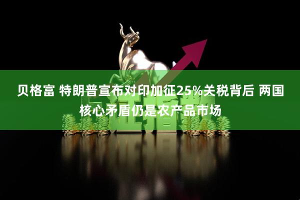 贝格富 特朗普宣布对印加征25%关税背后 两国核心矛盾仍是农产品市场