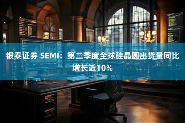 银泰证券 SEMI：第二季度全球硅晶圆出货量同比增长近10%