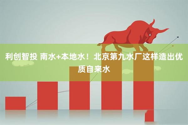 利创智投 南水+本地水！北京第九水厂这样造出优质自来水
