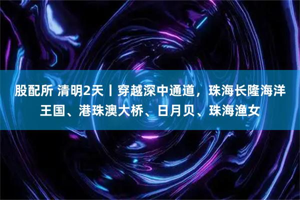 股配所 清明2天丨穿越深中通道，珠海长隆海洋王国、港珠澳大桥、日月贝、珠海渔女