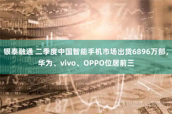 银泰融通 二季度中国智能手机市场出货6896万部，华为、vivo、OPPO位居前三