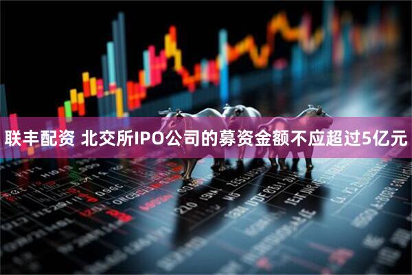 联丰配资 北交所IPO公司的募资金额不应超过5亿元