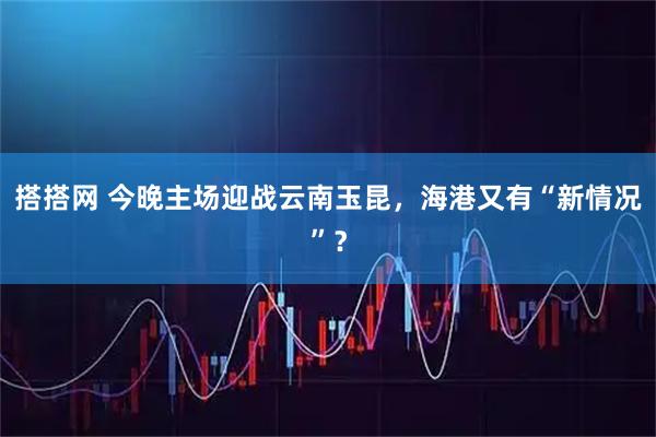 搭搭网 今晚主场迎战云南玉昆，海港又有“新情况”？