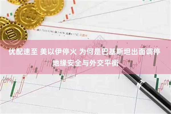 优配速至 美以伊停火 为何是巴基斯坦出面调停 地缘安全与外交平衡