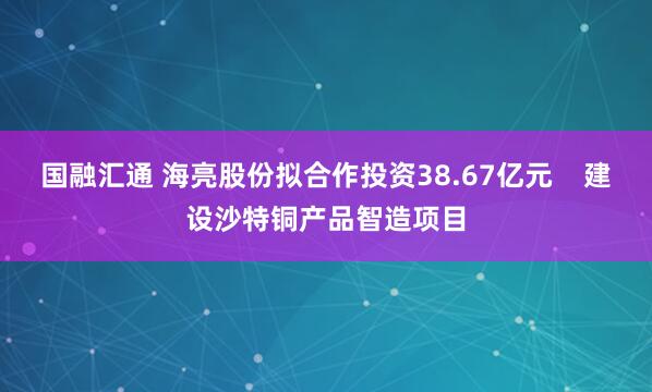 国融汇通 海亮股份拟合作投资38.67亿元    建设沙特铜产品智造项目