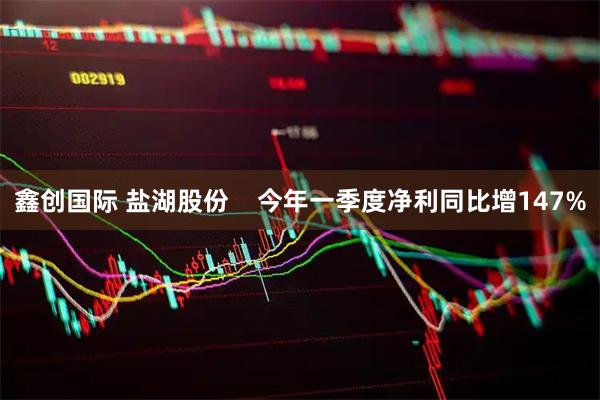 鑫创国际 盐湖股份    今年一季度净利同比增147%
